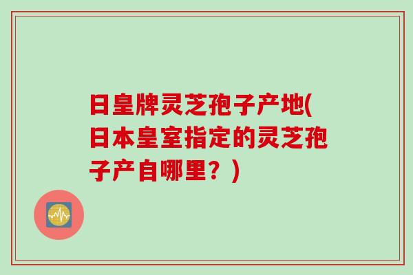 日皇牌灵芝孢子产地(日本皇室指定的灵芝孢子产自哪里？)