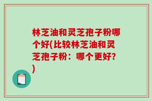 林芝油和灵芝孢子粉哪个好(比较林芝油和灵芝孢子粉：哪个更好？)