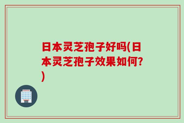 日本灵芝孢子好吗(日本灵芝孢子效果如何？)