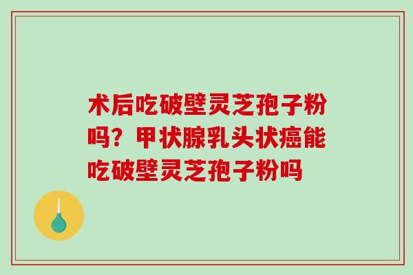 术后吃破壁灵芝孢子粉吗？甲状腺乳头状癌能吃破壁灵芝孢子粉吗