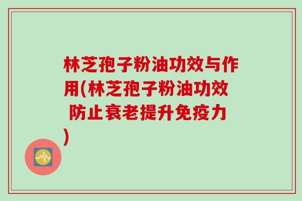 林芝孢子粉油功效与作用(林芝孢子粉油功效 防止衰老提升免疫力)