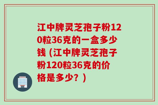 江中牌灵芝孢子粉120粒36克的一盒多少钱 (江中牌灵芝孢子粉120粒36克的价格是多少？)
