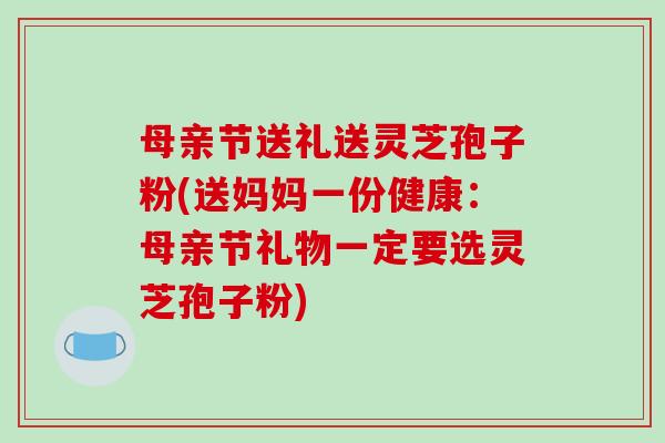 母亲节送礼送灵芝孢子粉(送妈妈一份健康：母亲节礼物一定要选灵芝孢子粉)
