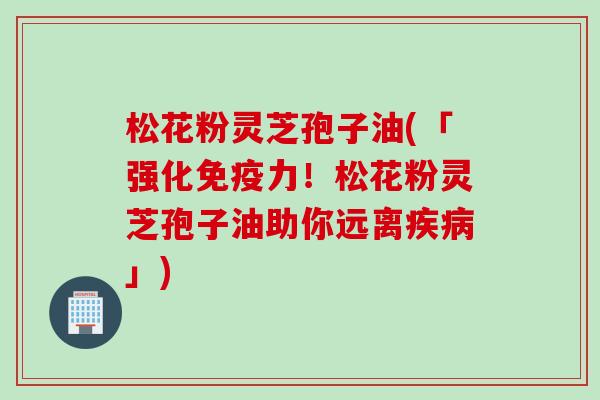 松花粉灵芝孢子油(「强化免疫力！松花粉灵芝孢子油助你远离疾病」)
