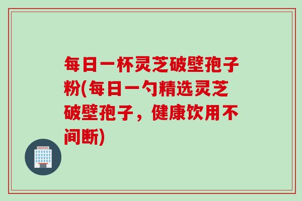 每日一杯灵芝破壁孢子粉(每日一勺精选灵芝破壁孢子，健康饮用不间断)