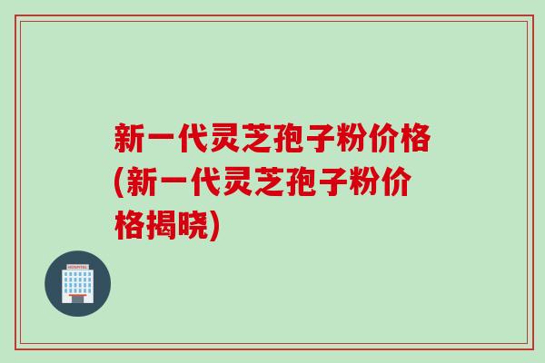 新一代灵芝孢子粉价格(新一代灵芝孢子粉价格揭晓)