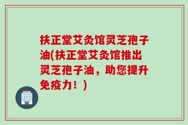 扶正堂艾灸馆灵芝孢子油(扶正堂艾灸馆推出灵芝孢子油，助您提升免疫力！)