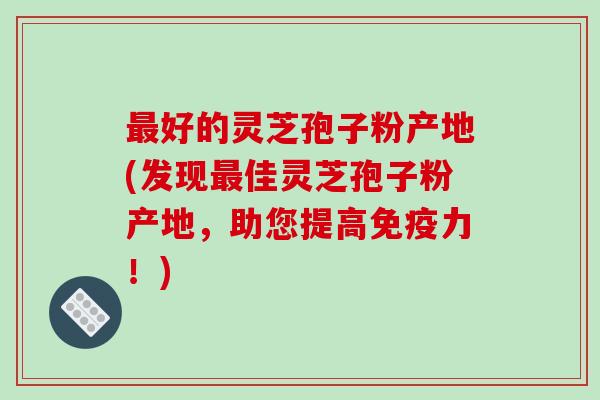 好的灵芝孢子粉产地(发现佳灵芝孢子粉产地,助您提高免疫力!) 好的灵芝孢子粉产地(发现佳灵芝孢子粉产地,助您提高免疫力!)
