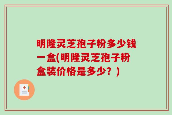 明隆灵芝孢子粉多少钱一盒(明隆灵芝孢子粉盒装价格是多少？)