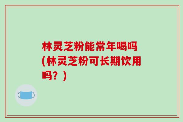 林灵芝粉能常年喝吗 (林灵芝粉可长期饮用吗？)