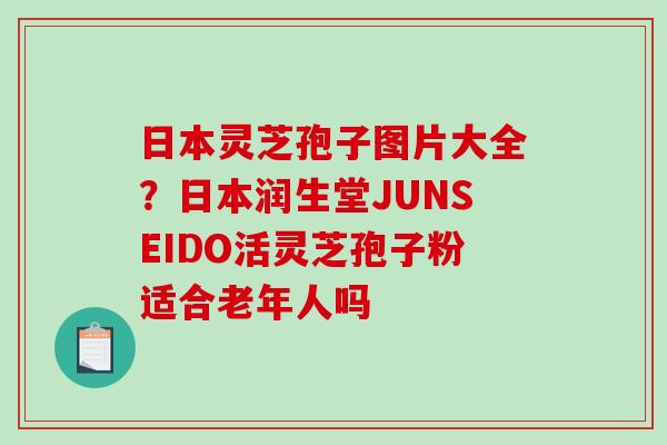 日本灵芝孢子图片大全？日本润生堂JUNSEIDO活灵芝孢子粉适合老年人吗