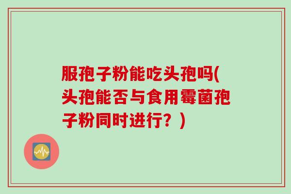 服孢子粉能吃头孢吗(头孢能否与食用霉菌孢子粉同时进行？)