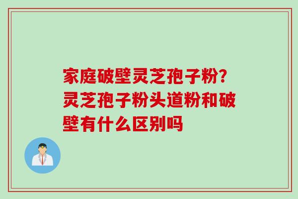 家庭破壁灵芝孢子粉？灵芝孢子粉头道粉和破壁有什么区别吗