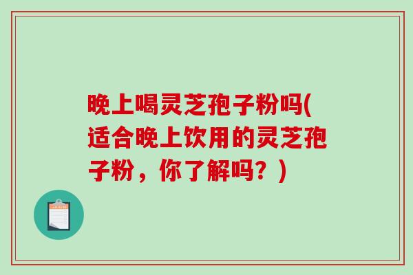 晚上喝灵芝孢子粉吗(适合晚上饮用的灵芝孢子粉，你了解吗？)