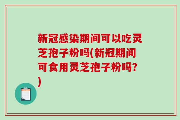 新冠感染期间可以吃灵芝孢子粉吗(新冠期间可食用灵芝孢子粉吗？)