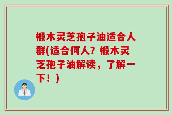 椴木灵芝孢子油适合人群(适合何人？椴木灵芝孢子油解读，了解一下！)