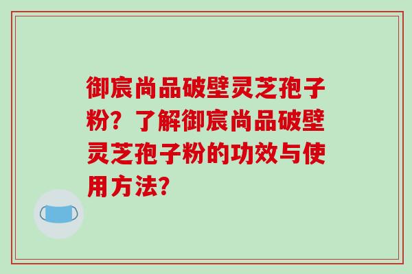 御宸尚品破壁灵芝孢子粉？了解御宸尚品破壁灵芝孢子粉的功效与使用方法？