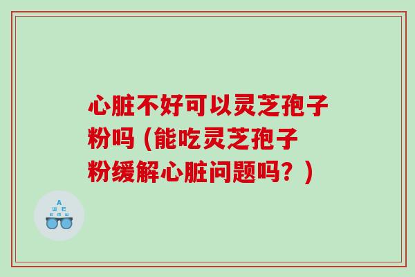 心脏不好可以灵芝孢子粉吗 (能吃灵芝孢子粉缓解心脏问题吗？)