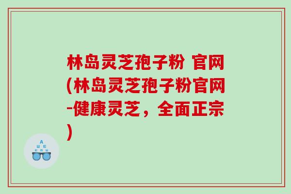 林岛灵芝孢子粉 官网(林岛灵芝孢子粉官网-健康灵芝,全面正宗) 林岛灵芝孢子粉 官网(林岛灵芝孢子粉官网-健康灵芝,全面正宗)