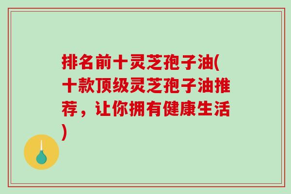 排名前十灵芝孢子油(十款顶级灵芝孢子油推荐，让你拥有健康生活)