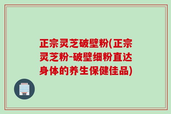 正宗灵芝破壁粉(正宗灵芝粉-破壁细粉直达身体的养生保健佳品)