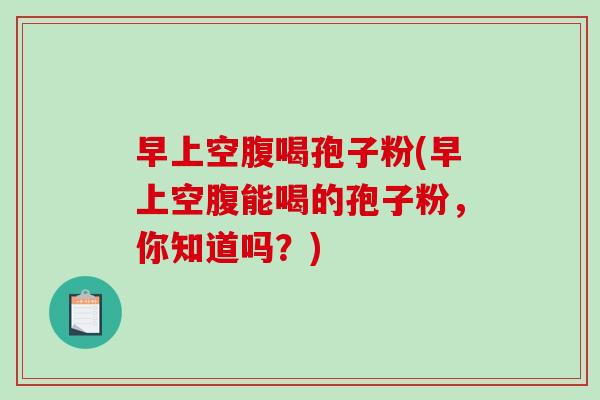 早上空腹喝孢子粉(早上空腹能喝的孢子粉，你知道吗？)