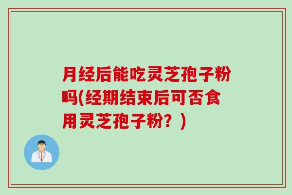 月经后能吃灵芝孢子粉吗(经期结束后可否食用灵芝孢子粉？)
