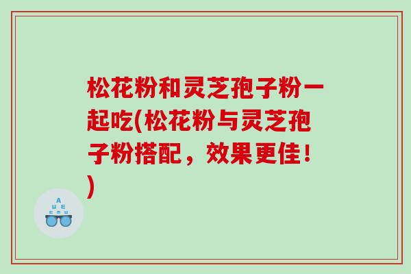 松花粉和灵芝孢子粉一起吃(松花粉与灵芝孢子粉搭配，效果更佳！)