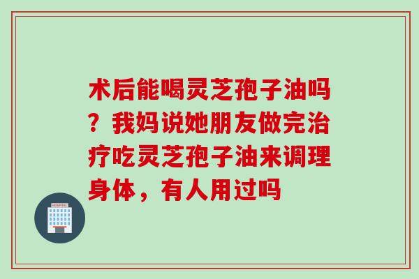 术后能喝灵芝孢子油吗？我妈说她朋友做完治疗吃灵芝孢子油来调理身体，有人用过吗