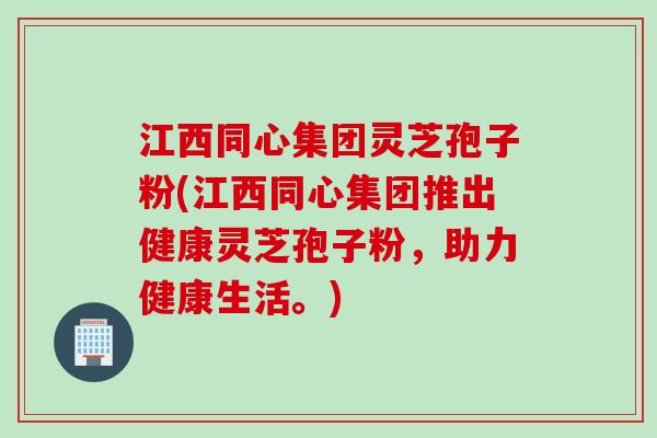 江西同心集团灵芝孢子粉(江西同心集团推出健康灵芝孢子粉，助力健康生活。)
