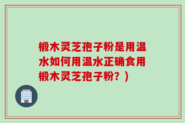 椴木灵芝孢子粉是用温水如何用温水正确食用椴木灵芝孢子粉？)
