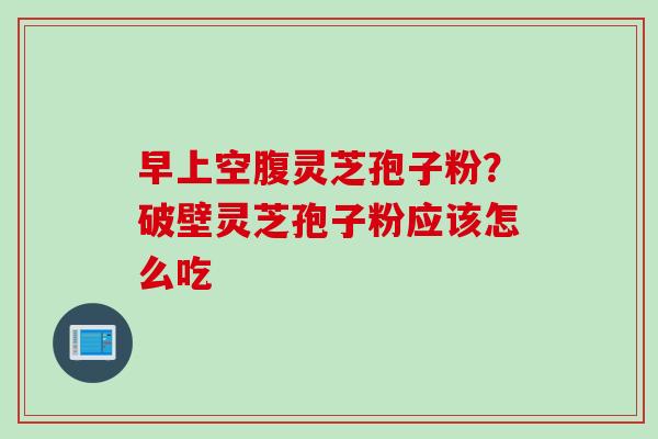 早上空腹灵芝孢子粉？破壁灵芝孢子粉应该怎么吃
