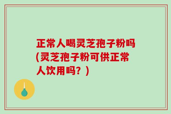正常人喝灵芝孢子粉吗(灵芝孢子粉可供正常人饮用吗？)