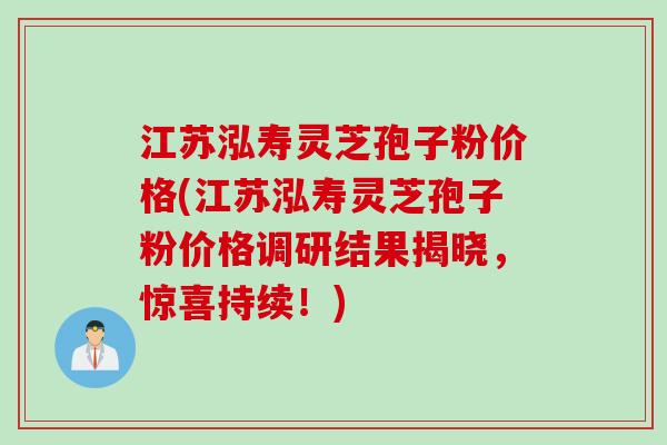 江苏泓寿灵芝孢子粉价格(江苏泓寿灵芝孢子粉价格调研结果揭晓，惊喜持续！)