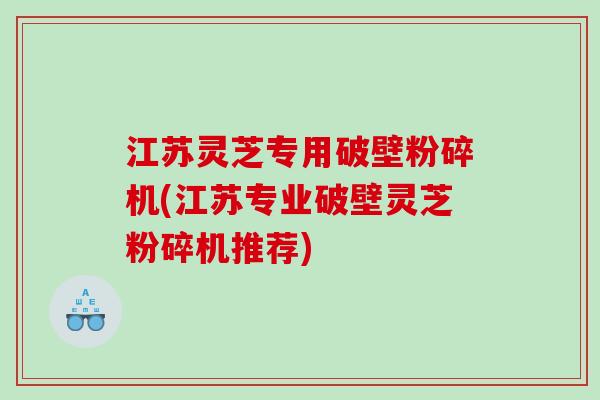 江苏灵芝专用破壁粉碎机(江苏专业破壁灵芝粉碎机推荐)