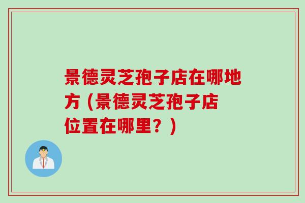 景德灵芝孢子店在哪地方 (景德灵芝孢子店位置在哪里？)