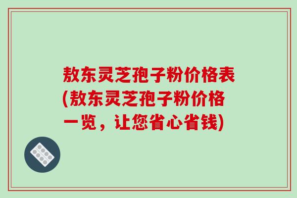 敖东灵芝孢子粉价格表(敖东灵芝孢子粉价格一览，让您省心省钱)