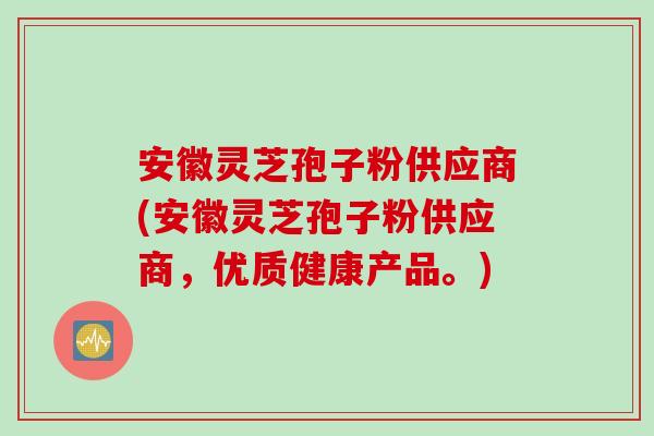 安徽灵芝孢子粉供应商(安徽灵芝孢子粉供应商，优质健康产品。)