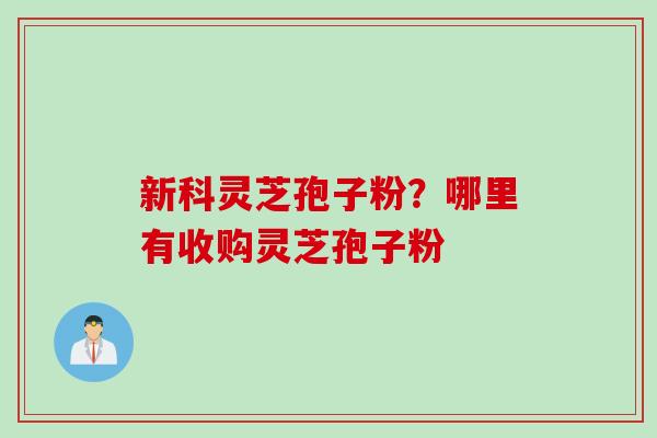 新科灵芝孢子粉？哪里有收购灵芝孢子粉