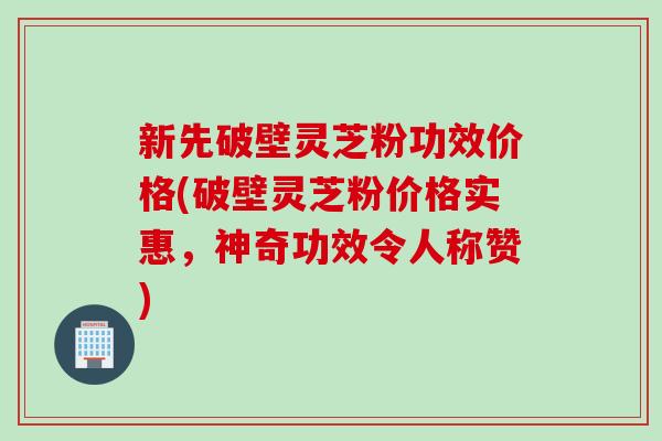 新先破壁灵芝粉功效价格(破壁灵芝粉价格实惠,神奇功效令人称赞) 新先破壁灵芝粉功效价格(破壁灵芝粉价格实惠,神奇功效令人称赞)