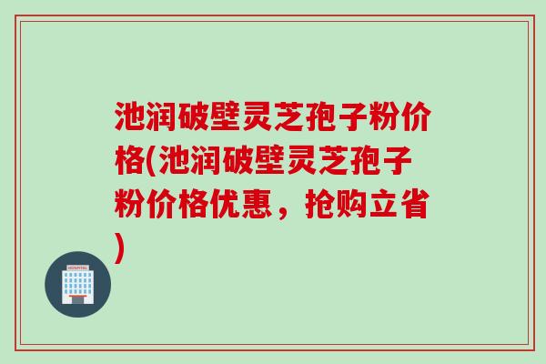 池润破壁灵芝孢子粉价格(池润破壁灵芝孢子粉价格优惠，抢购立省)