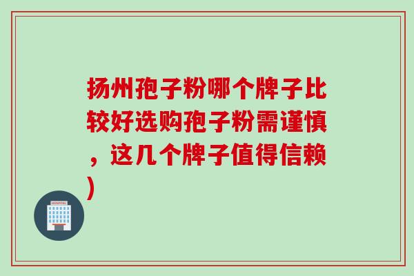 扬州孢子粉哪个牌子比较好选购孢子粉需谨慎，这几个牌子值得信赖)