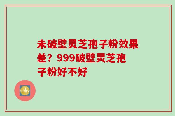 未破壁灵芝孢子粉效果差？999破壁灵芝孢子粉好不好