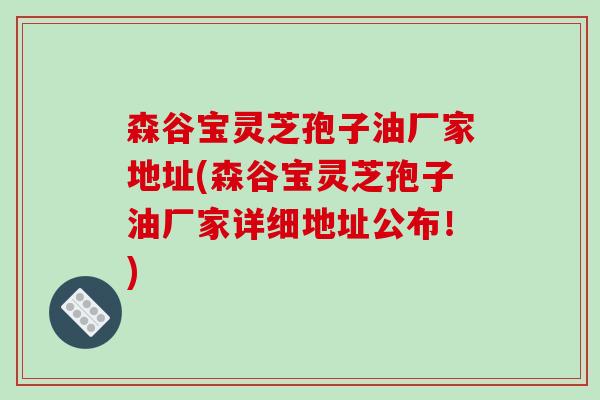 森谷宝灵芝孢子油厂家地址(森谷宝灵芝孢子油厂家详细地址公布!) 森谷宝灵芝孢子油厂家地址(森谷宝灵芝孢子油厂家详细地址公布!)