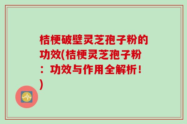 桔梗破壁灵芝孢子粉的功效(桔梗灵芝孢子粉:功效与作用全解析!) 桔梗破壁灵芝孢子粉的功效(桔梗灵芝孢子粉:功效与作用全解析!)