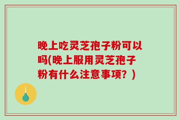 晚上吃灵芝孢子粉可以吗(晚上服用灵芝孢子粉有什么注意事项？)