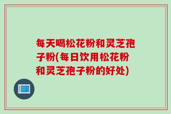 每天喝松花粉和灵芝孢子粉(每日饮用松花粉和灵芝孢子粉的好处)