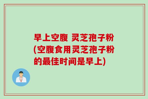 早上空腹 灵芝孢子粉(空腹食用灵芝孢子粉的最佳时间是早上)