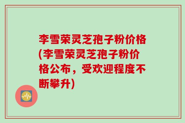 李雪荣灵芝孢子粉价格(李雪荣灵芝孢子粉价格公布，受欢迎程度不断攀升)