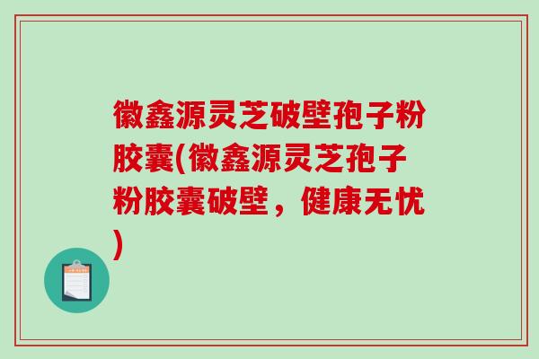 徽鑫源灵芝破壁孢子粉胶囊(徽鑫源灵芝孢子粉胶囊破壁，健康无忧)